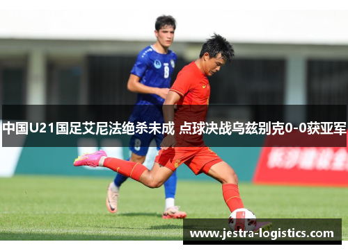 中国U21国足艾尼法绝杀未成 点球决战乌兹别克0-0获亚军